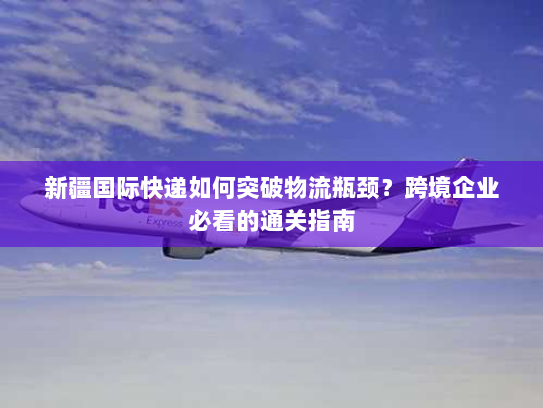 新疆国际快递如何突破物流瓶颈?跨境企业必看的通关指南 新疆国际快递如何突破物流瓶颈?跨境企业必看的通关指南