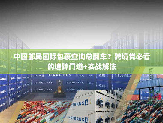 中国邮局国际包裹查询总翻车？跨境党必看的追踪门道+实战解法