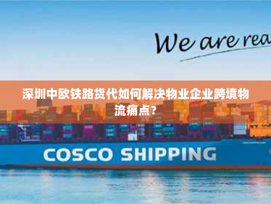 深圳中欧铁路货代如何解决物业企业跨境物流痛点？