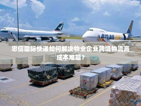忠信国际快递如何解决物业企业跨境物流高成本难题？