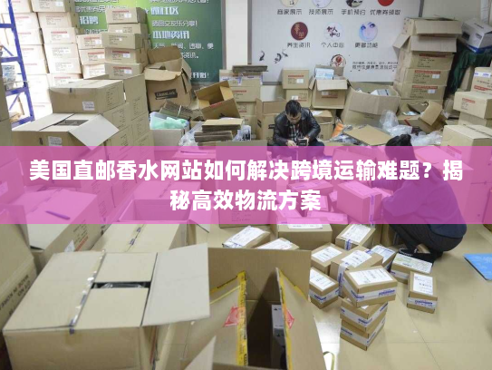 美国直邮香水网站如何解决跨境运输难题？揭秘高效物流方案