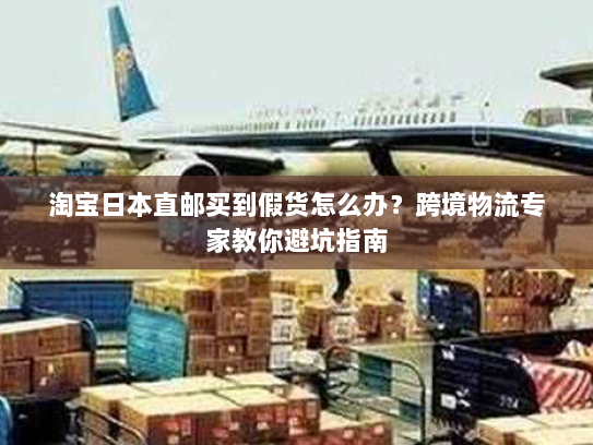 淘宝日本直邮买到假货怎么办？跨境物流专家教你避坑指南