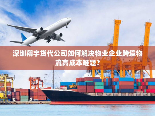 深圳翔宇货代公司如何解决物业企业跨境物流高成本难题？