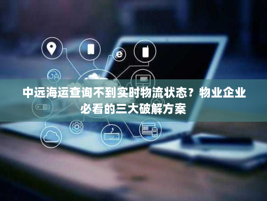 中远海运查询不到实时物流状态？物业企业必看的三大破解方案