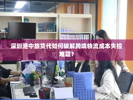 深圳港中旅货代如何破解跨境物流成本失控难题？
