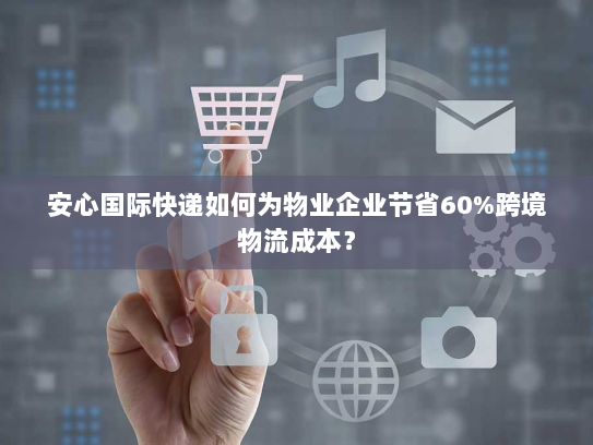 安心国际快递如何为物业企业节省60%跨境物流成本？