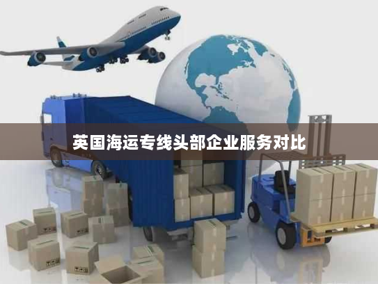 英国海运专线头部企业服务对比 英国海运专线头部企业服务对比