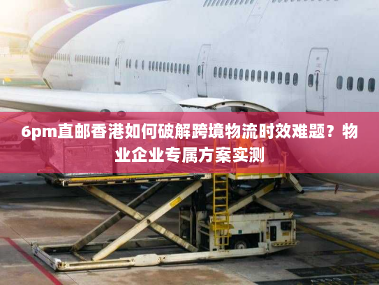 6pm直邮香港如何破解跨境物流时效难题?物业企业专属方案实测 6pm直邮香港如何破解跨境物流时效难题?物业企业专属方案实测