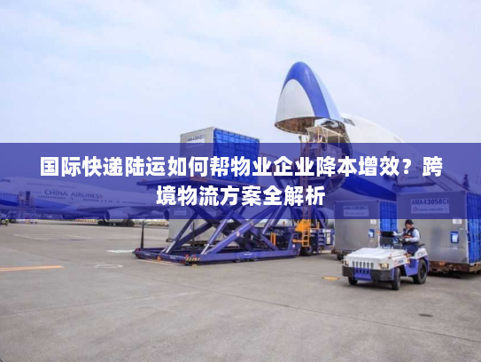 国际快递陆运如何帮物业企业降本增效？跨境物流方案全解析