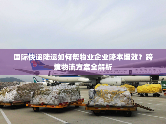 国际快递陆运如何帮物业企业降本增效？跨境物流方案全解析