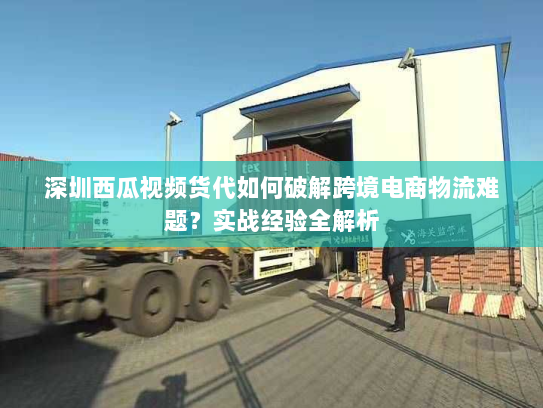 深圳西瓜视频货代如何破解跨境电商物流难题？实战经验全解析