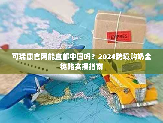 可瑞康官网能直邮中国吗？2024跨境购奶全链路实操指南