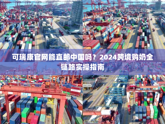 可瑞康官网能直邮中国吗？2024跨境购奶全链路实操指南
