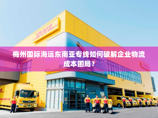 梅州国际海运东南亚专线如何破解企业物流成本困局？