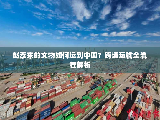 赵泰来的文物如何运到中国？跨境运输全流程解析