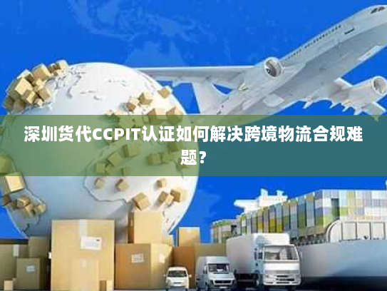 深圳货代CCPIT认证如何解决跨境物流合规难题? 深圳货代CCPIT认证如何解决跨境物流合规难题?