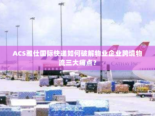 ACS雅仕国际快递如何破解物业企业跨境物流三大痛点？