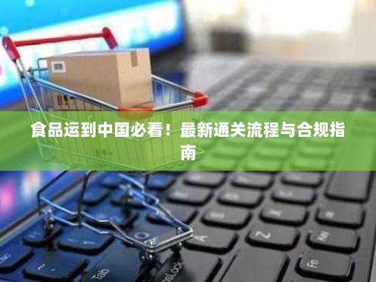 食品运到中国必看！最新通关流程与合规指南