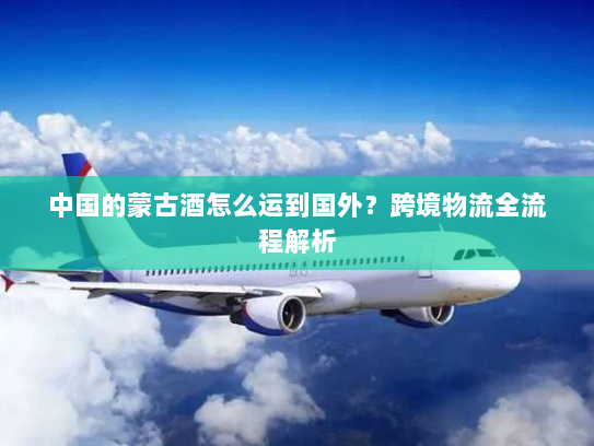 中国的蒙古酒怎么运到国外?跨境物流全流程解析 中国的蒙古酒怎么运到国外?跨境物流全流程解析