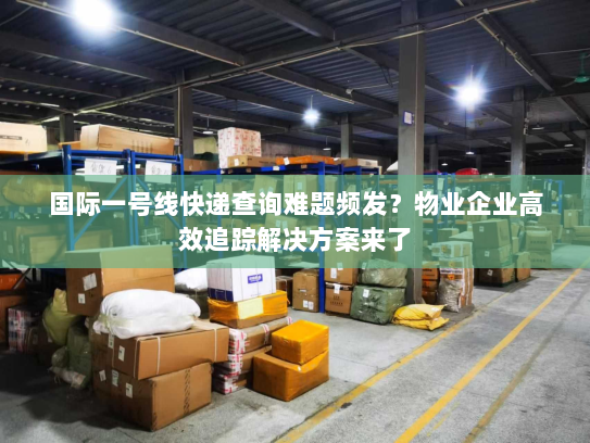 国际一号线快递查询难题频发？物业企业高效追踪解决方案来了