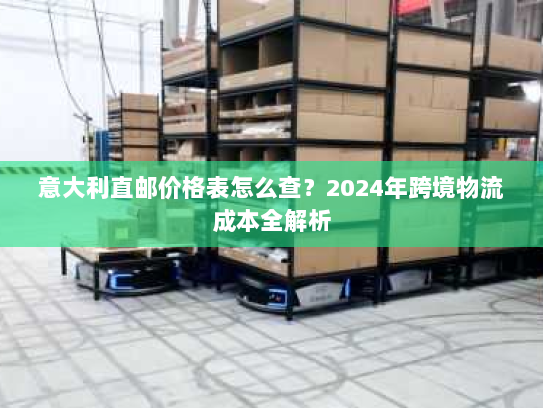 意大利直邮价格表怎么查？2024年跨境物流成本全解析