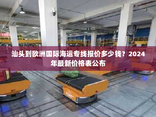 汕头到欧洲国际海运专线报价多少钱？2024年最新价格表公布