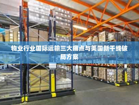 物业行业国际运输三大痛点与美国新干线破局方案 物业行业国际运输三大痛点与美国新干线破局方案