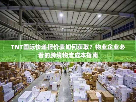 TNT国际快递报价表如何获取？物业企业必看的跨境物流成本指南