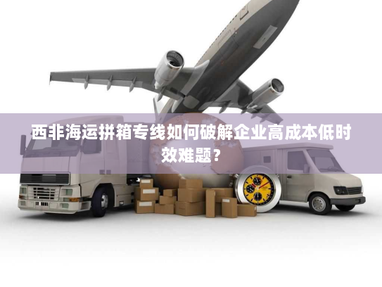 西非海运拼箱专线如何破解企业高成本低时效难题? 西非海运拼箱专线如何破解企业高成本低时效难题?