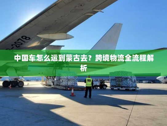 中国车怎么运到蒙古去?跨境物流全流程解析 中国车怎么运到蒙古去?跨境物流全流程解析