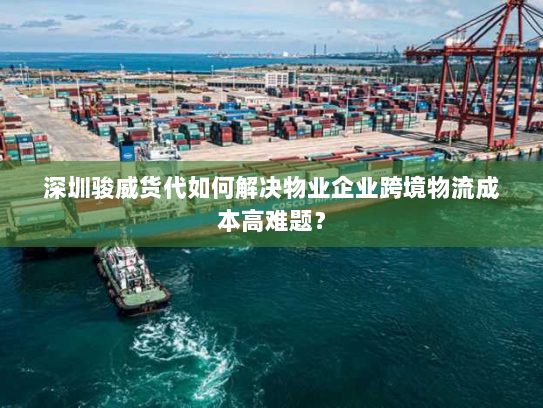 深圳骏威货代如何解决物业企业跨境物流成本高难题？