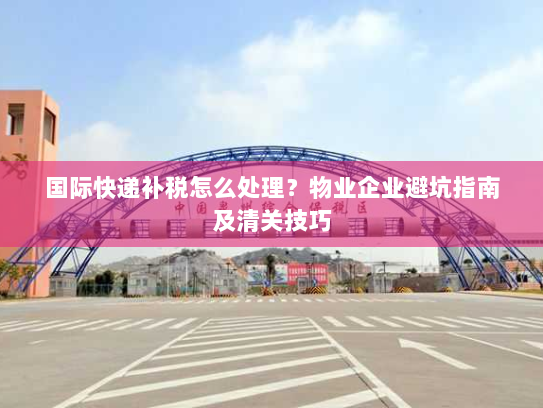 国际快递补税怎么处理?物业企业避坑指南及清关技巧 国际快递补税怎么处理?物业企业避坑指南及清关技巧