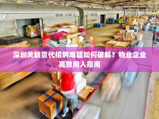 深圳关联货代招聘难题如何破解？物业企业高效用人指南