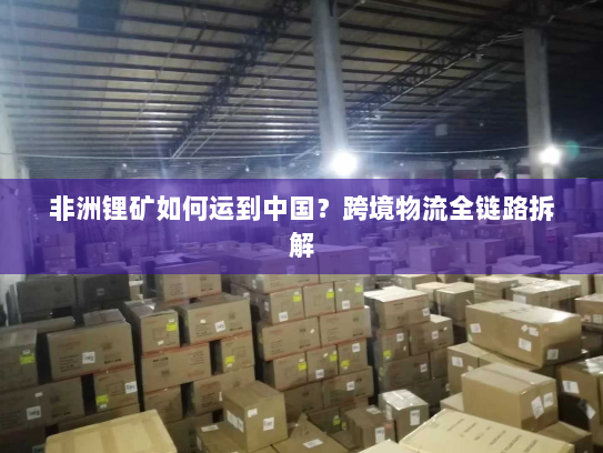 非洲锂矿如何运到中国?跨境物流全链路拆解 非洲锂矿如何运到中国?跨境物流全链路拆解