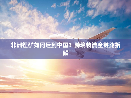 非洲锂矿如何运到中国?跨境物流全链路拆解 非洲锂矿如何运到中国?跨境物流全链路拆解