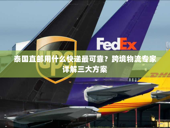 泰国直邮用什么快递最可靠？跨境物流专家详解三大方案