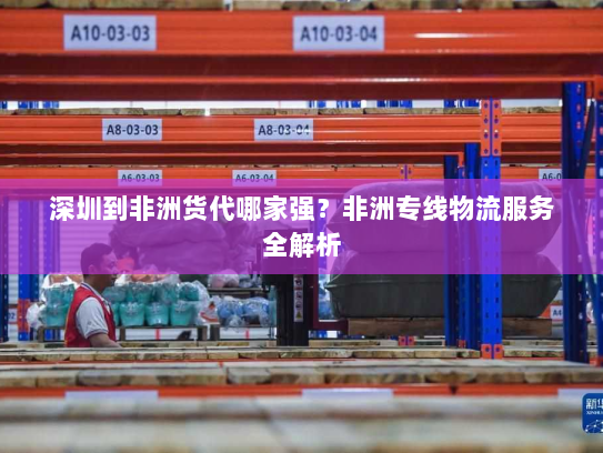 深圳到非洲货代哪家强?非洲专线物流服务全解析 深圳到非洲货代哪家强?非洲专线物流服务全解析