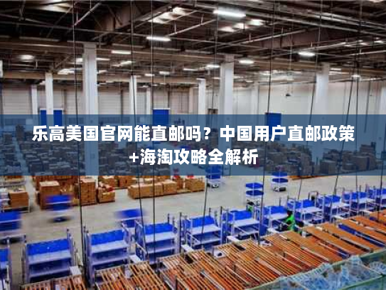 乐高美国官网能直邮吗?中国用户直邮政策+海淘攻略全解析 乐高美国官网能直邮吗?中国用户直邮政策+海淘攻略全解析