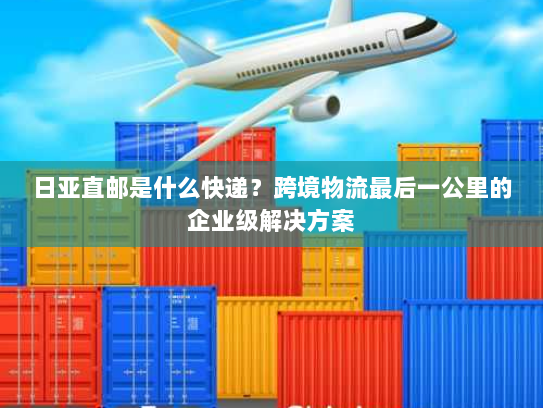 日亚直邮是什么快递？跨境物流最后一公里的企业级解决方案