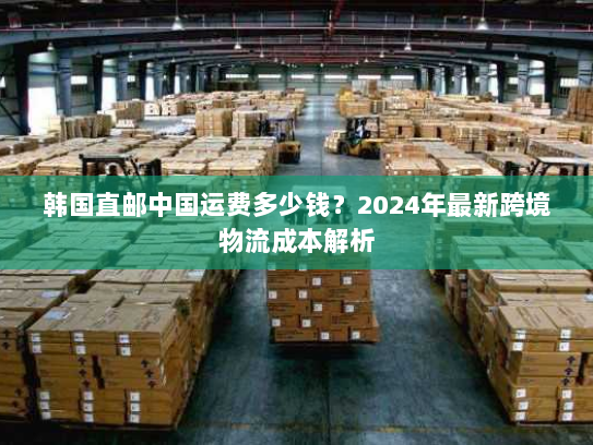 韩国直邮中国运费多少钱?2024年最新跨境物流成本解析 韩国直邮中国运费多少钱?2024年最新跨境物流成本解析