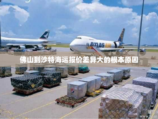 佛山到沙特海运报价差异大的根本原因 佛山到沙特海运报价差异大的根本原因