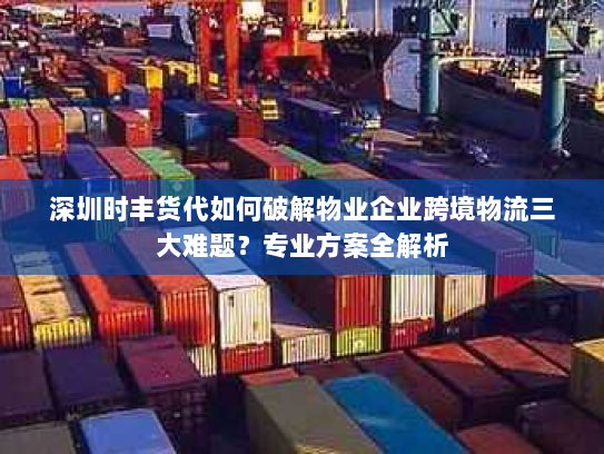 深圳时丰货代如何破解物业企业跨境物流三大难题？专业方案全解析