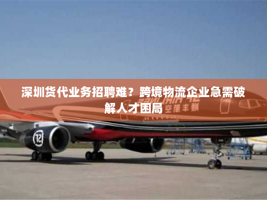深圳货代业务招聘难？跨境物流企业急需破解人才困局