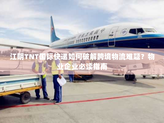江阴TNT国际快递如何破解跨境物流难题？物业企业必读指南