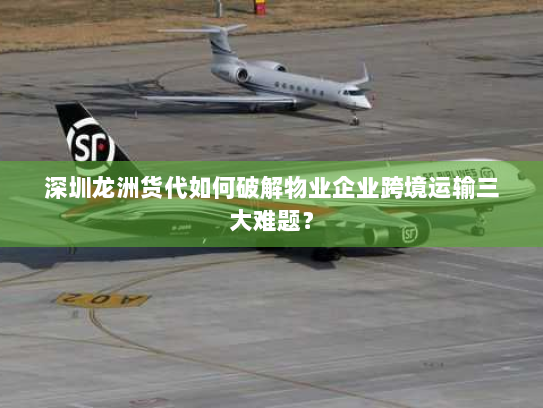 深圳龙洲货代如何破解物业企业跨境运输三大难题？