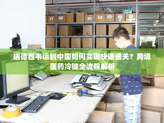 瑞德西韦运到中国如何实现快速通关？跨境医药冷链全流程解析
