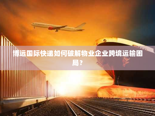 博远国际快递如何破解物业企业跨境运输困局？