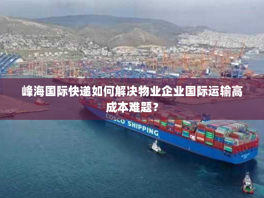 峰海国际快递如何解决物业企业国际运输高成本难题？