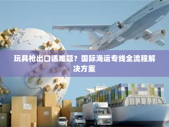 玩具枪出口遇难题?国际海运专线全流程解决方案 玩具枪出口遇难题?国际海运专线全流程解决方案