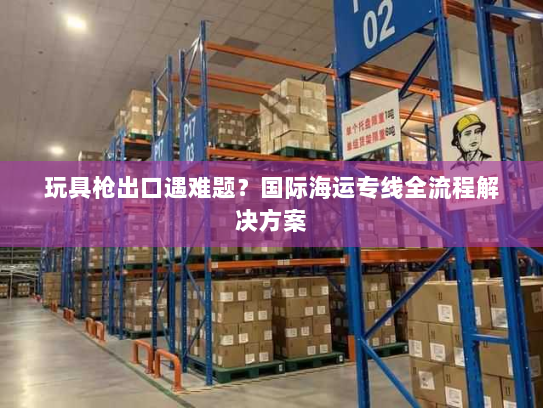 玩具枪出口遇难题?国际海运专线全流程解决方案 玩具枪出口遇难题?国际海运专线全流程解决方案